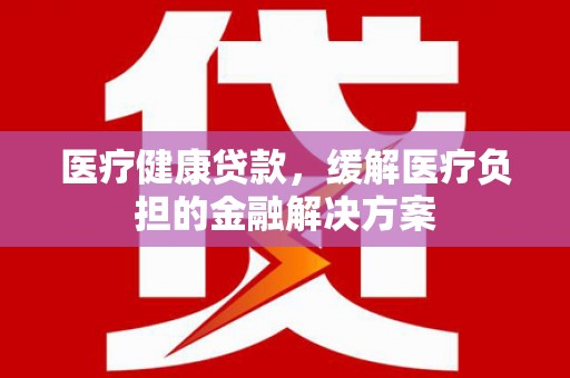 措勤医疗健康贷款，缓解医疗负担的金融解决方案